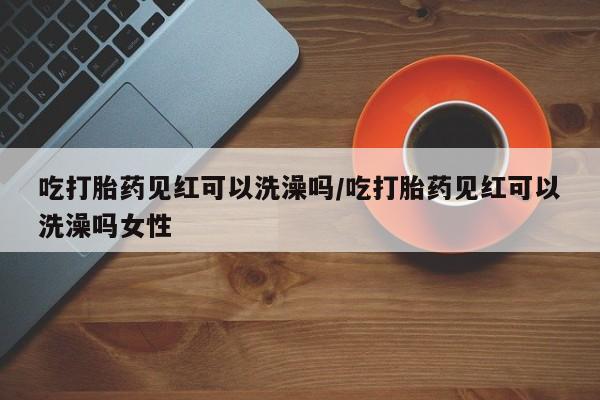 打胎药的微信联系方式吃打胎药见红可以洗澡吗/吃打胎药见红可以洗澡吗女性