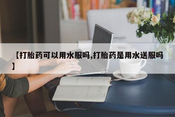 打胎药的微信联系方式【打胎药可以用水服吗,打胎药是用水送服吗】