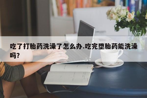 打胎药的微信联系方式吃了打胎药洗澡了怎么办.吃完堕胎药能洗澡吗？