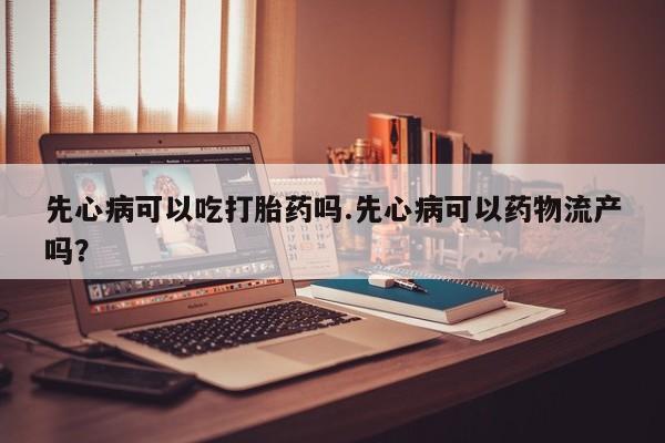打胎药的微信联系方式先心病可以吃打胎药吗.先心病可以药物流产吗？