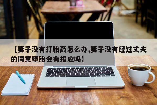 打胎药的微信联系方式【妻子没有打胎药怎么办,妻子没有经过丈夫的同意堕胎会有报应吗】