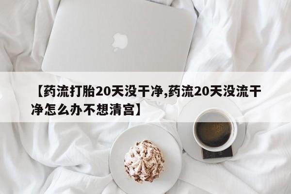 打胎药的微信联系方式【药流打胎20天没干净,药流20天没流干净怎么办不想清宫】