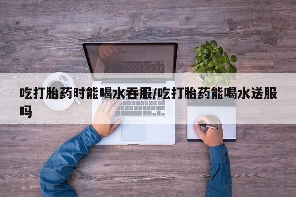 打胎药的微信联系方式吃打胎药时能喝水吞服/吃打胎药能喝水送服吗