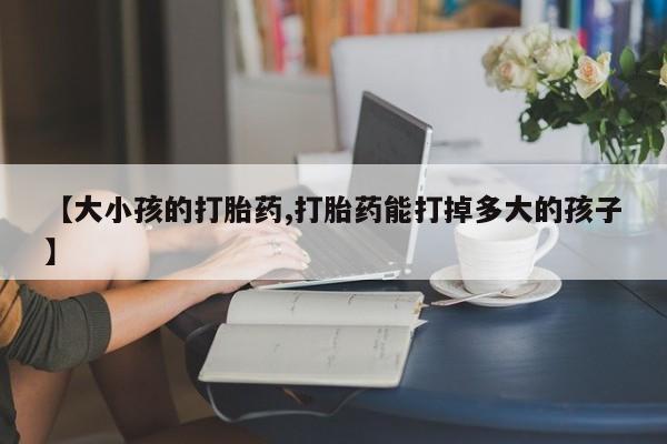 打胎药的微信联系方式【大小孩的打胎药,打胎药能打掉多大的孩子】
