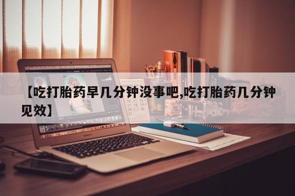 打胎药的微信联系方式【吃打胎药早几分钟没事吧,吃打胎药几分钟见效】