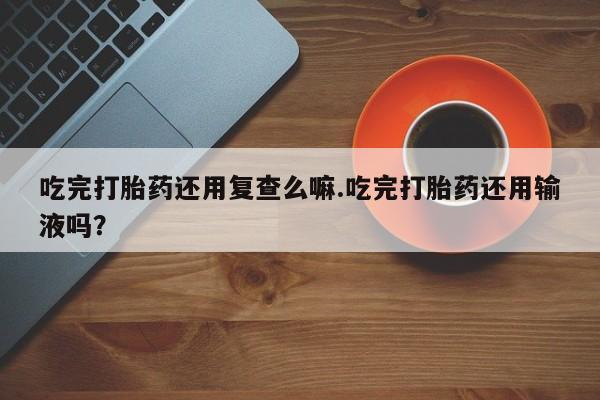 打胎药的微信联系方式吃完打胎药还用复查么嘛.吃完打胎药还用输液吗？