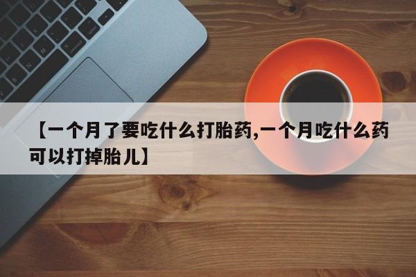 打胎药的微信联系方式【一个月了要吃什么打胎药,一个月吃什么药可以打掉胎儿】