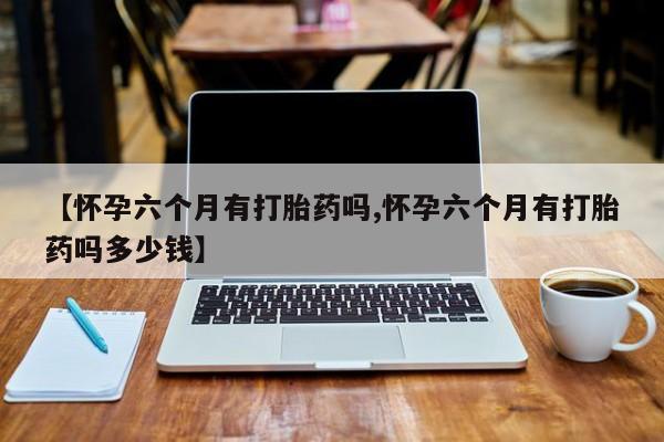 打胎药的微信联系方式【怀孕六个月有打胎药吗,怀孕六个月有打胎药吗多少钱】