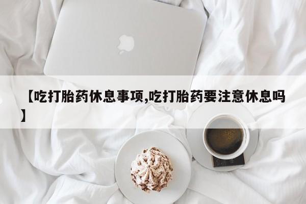 打胎药的微信联系方式【吃打胎药休息事项,吃打胎药要注意休息吗】