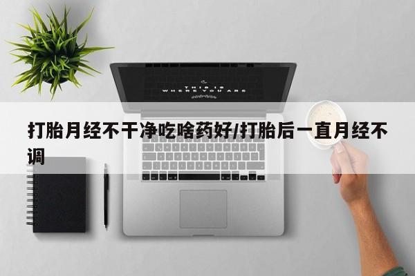 打胎药的微信联系方式打胎月经不干净吃啥药好/打胎后一直月经不调