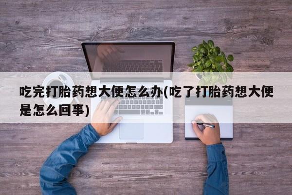 打胎药的微信联系方式吃完打胎药想大便怎么办(吃了打胎药想大便是怎么回事)