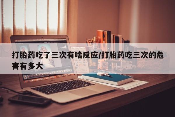 打胎药的微信联系方式打胎药吃了三次有啥反应/打胎药吃三次的危害有多大