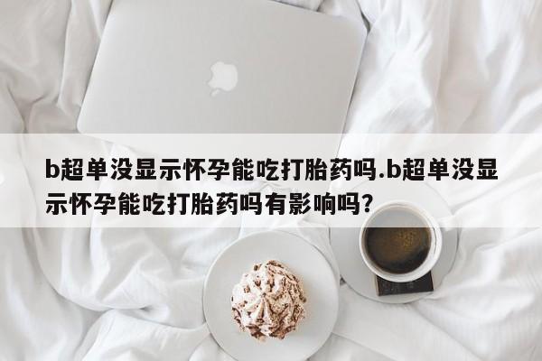 打胎药的微信联系方式b超单没显示怀孕能吃打胎药吗.b超单没显示怀孕能吃打胎药吗有影响吗？