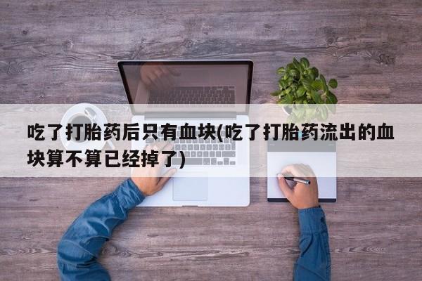 打胎药的微信联系方式吃了打胎药后只有血块(吃了打胎药流出的血块算不算已经掉了)