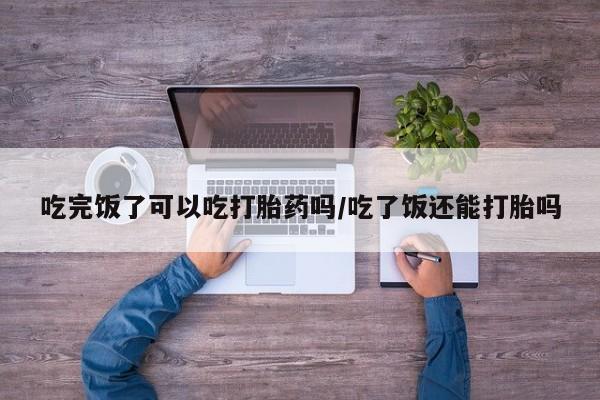 打胎药的微信联系方式吃完饭了可以吃打胎药吗/吃了饭还能打胎吗