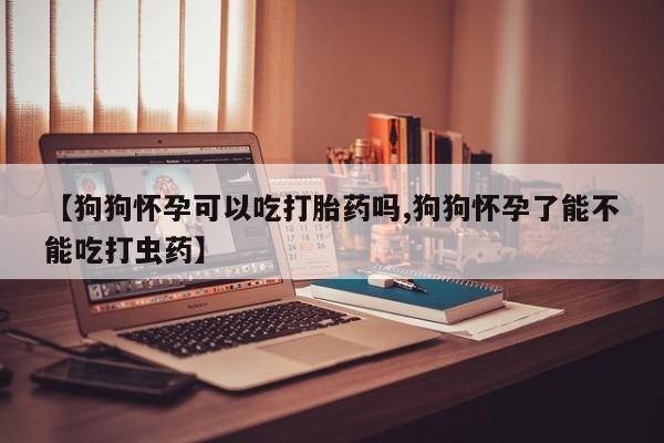 打胎药的微信联系方式【狗狗怀孕可以吃打胎药吗,狗狗怀孕了能不能吃打虫药】
