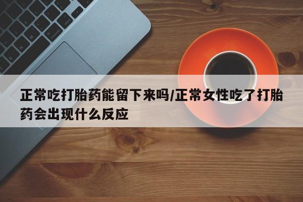 打胎药的微信联系方式正常吃打胎药能留下来吗/正常女性吃了打胎药会出现什么反应