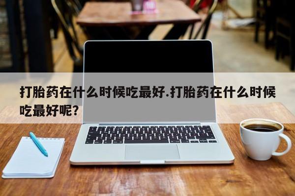 打胎药的微信联系方式打胎药在什么时候吃最好.打胎药在什么时候吃最好呢？