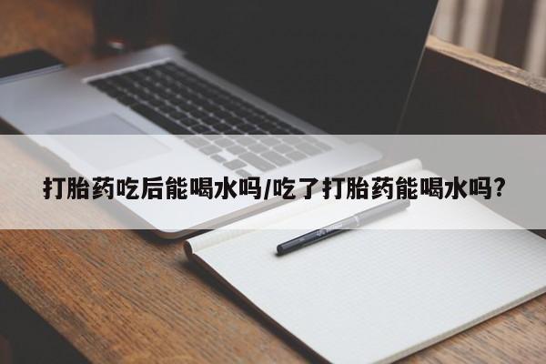 打胎药的微信联系方式打胎药吃后能喝水吗/吃了打胎药能喝水吗?
