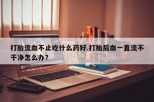 打胎药的微信联系方式打胎流血不止吃什么药好.打胎后血一直流不干净怎么办？