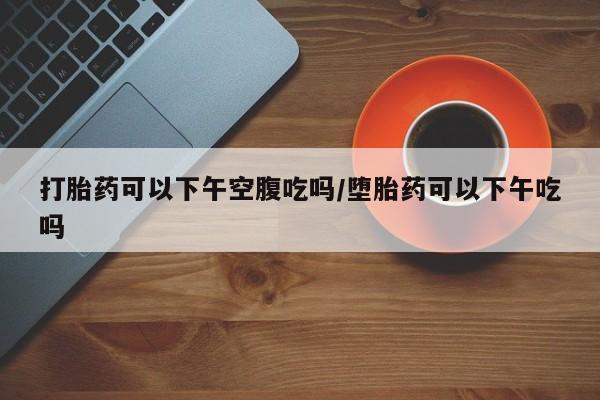 打胎药的微信联系方式打胎药可以下午空腹吃吗/堕胎药可以下午吃吗