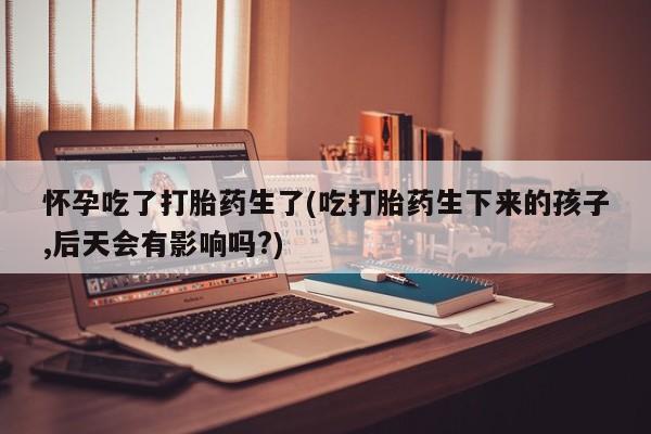 打胎药的微信联系方式怀孕吃了打胎药生了(吃打胎药生下来的孩子,后天会有影响吗?)