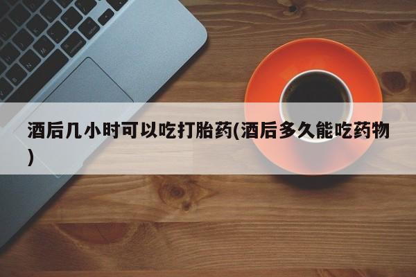 打胎药的微信联系方式酒后几小时可以吃打胎药(酒后多久能吃药物)