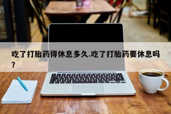 打胎药的微信联系方式吃了打胎药得休息多久.吃了打胎药要休息吗？