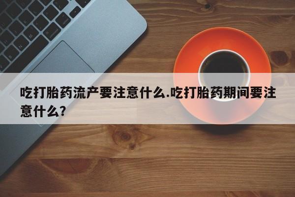 打胎药的微信联系方式吃打胎药流产要注意什么.吃打胎药期间要注意什么？