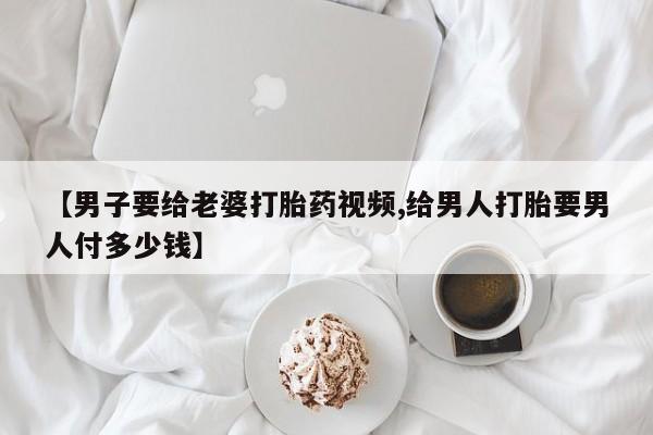 打胎药的微信联系方式【男子要给老婆打胎药视频,给男人打胎要男人付多少钱】
