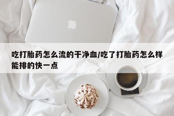 打胎药的微信联系方式吃打胎药怎么流的干净血/吃了打胎药怎么样能排的快一点