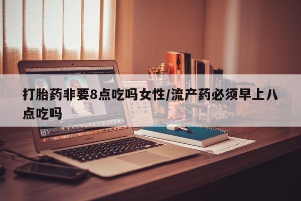 打胎药的微信联系方式打胎药非要8点吃吗女性/流产药必须早上八点吃吗