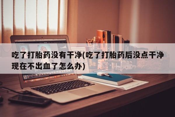 打胎药的微信联系方式吃了打胎药没有干净(吃了打胎药后没点干净现在不出血了怎么办)