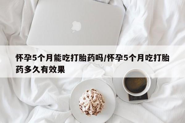 打胎药的微信联系方式怀孕5个月能吃打胎药吗/怀孕5个月吃打胎药多久有效果