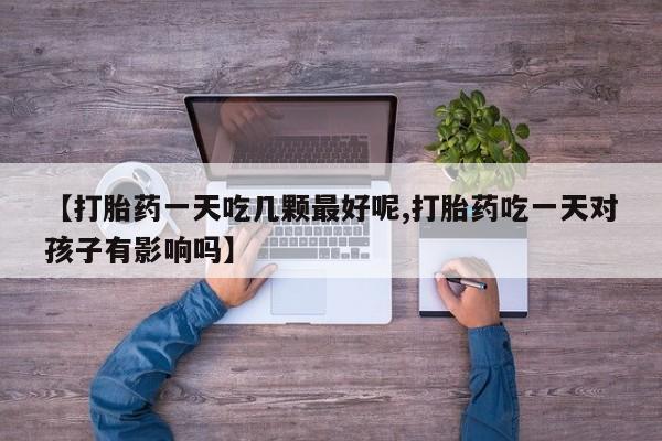 打胎药的微信联系方式【打胎药一天吃几颗最好呢,打胎药吃一天对孩子有影响吗】