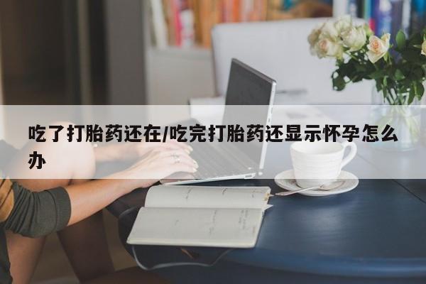 打胎药的微信联系方式吃了打胎药还在/吃完打胎药还显示怀孕怎么办