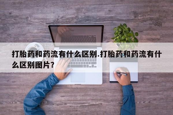 打胎药的微信联系方式打胎药和药流有什么区别.打胎药和药流有什么区别图片？