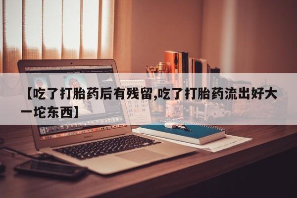 打胎药的微信联系方式【吃了打胎药后有残留,吃了打胎药流出好大一坨东西】