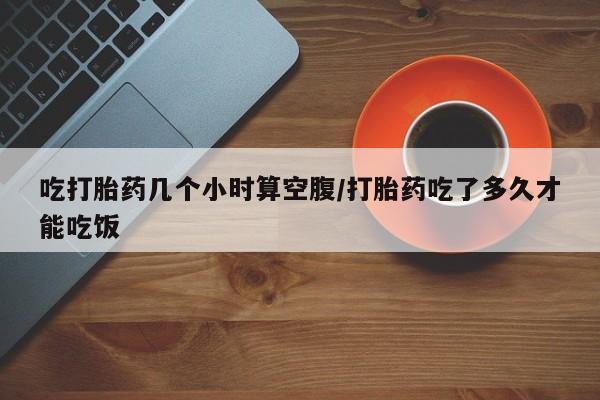打胎药的微信联系方式吃打胎药几个小时算空腹/打胎药吃了多久才能吃饭