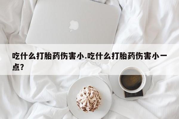 打胎药的微信联系方式吃什么打胎药伤害小.吃什么打胎药伤害小一点？