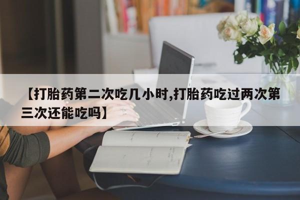 打胎药的微信联系方式【打胎药第二次吃几小时,打胎药吃过两次第三次还能吃吗】