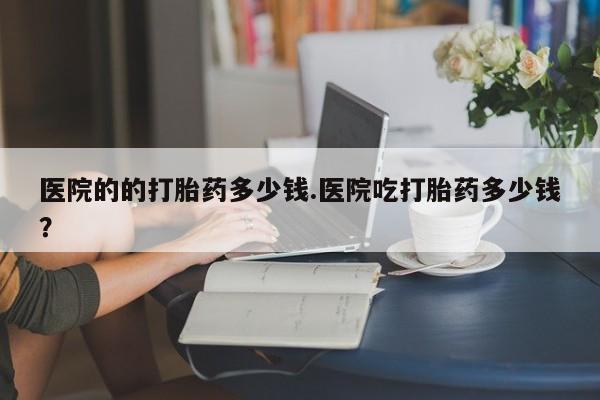打胎药的微信联系方式医院的的打胎药多少钱.医院吃打胎药多少钱？