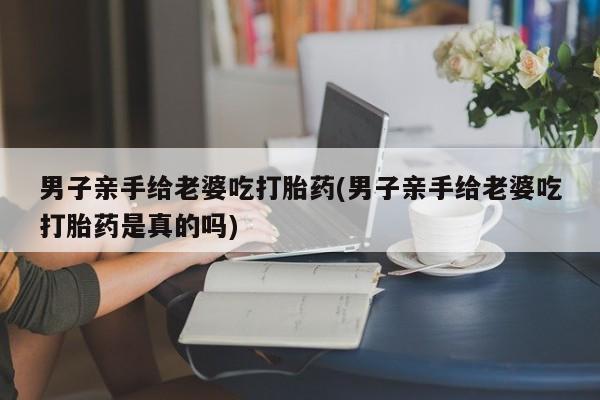 打胎药的微信联系方式男子亲手给老婆吃打胎药(男子亲手给老婆吃打胎药是真的吗)