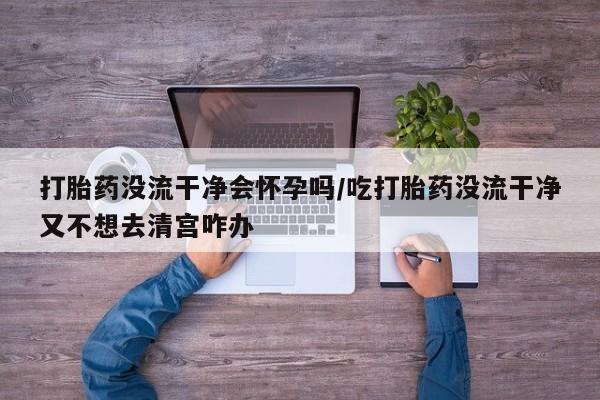打胎药的微信联系方式打胎药没流干净会怀孕吗/吃打胎药没流干净又不想去清宫咋办