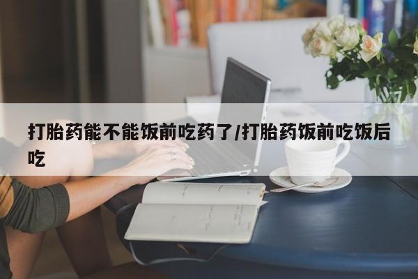 打胎药的微信联系方式打胎药能不能饭前吃药了/打胎药饭前吃饭后吃