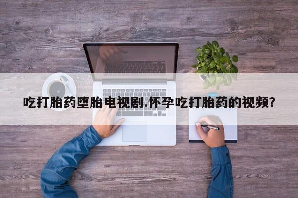 打胎药的微信联系方式吃打胎药堕胎电视剧.怀孕吃打胎药的视频？