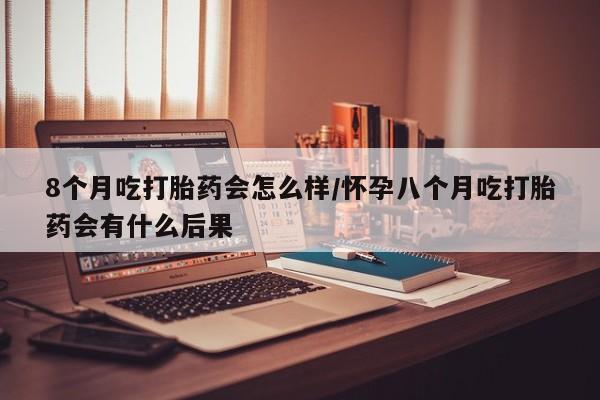 打胎药的微信联系方式8个月吃打胎药会怎么样/怀孕八个月吃打胎药会有什么后果