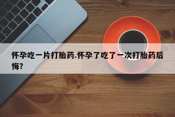 打胎药的微信联系方式怀孕吃一片打胎药.怀孕了吃了一次打胎药后悔？