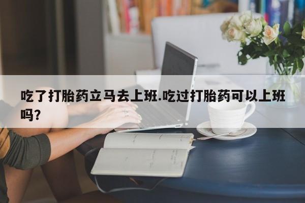 打胎药的微信联系方式吃了打胎药立马去上班.吃过打胎药可以上班吗？