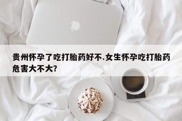 打胎药的微信联系方式贵州怀孕了吃打胎药好不.女生怀孕吃打胎药危害大不大？